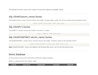 The COUNT() function returns the number of rows that matches a specified criteria.
SQL COUNT(column_name) Syntax
The COUNT(column_name) function returns the number of values (NULL values will not be counted) of the specified column:
SELECT COUNT(column_name) FROM table_name;
SQL COUNT(*) Syntax
The COUNT(*) function returns the number of records in a table:
SELECT COUNT(*) FROM table_name;
SQL COUNT(DISTINCT column_name) Syntax
The COUNT(DISTINCT column_name) function returns the number of distinct values of the specified column:
SELECT COUNT(DISTINCT column_name) FROM table_name;
Note: COUNT(DISTINCT) works with ORACLE and Microsoft SQL Server, but not with Microsoft Access.
Demo Database
In this tutorial we will use the well-known Northwind sample database.
Below is a selection from the "Orders" table:
OrderID CustomerID EmployeeID OrderDate ShipperID
 