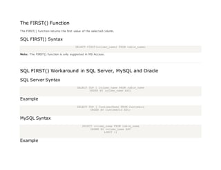 The FIRST() Function
The FIRST() function returns the first value of the selected column.
SQL FIRST() Syntax
SELECT FIRST(column_name) FROM table_name;
Note: The FIRST() function is only supported in MS Access.
SQL FIRST() Workaround in SQL Server, MySQL and Oracle
SQL Server Syntax
SELECT TOP 1 column_name FROM table_name
ORDER BY column_name ASC;
Example
SELECT TOP 1 CustomerName FROM Customers
ORDER BY CustomerID ASC;
MySQL Syntax
SELECT column_name FROM table_name
ORDER BY column_name ASC
LIMIT 1;
Example
 