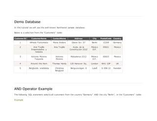 Demo Database
In this tutorial we will use the well-known Northwind sample database.
Below is a selection from the "Customers" table:
CustomerID CustomerName ContactName Address City PostalCode Country
1 Alfreds Futterkiste Maria Anders Obere Str. 57 Berlin 12209 Germany
2 Ana Trujillo
Emparedados y
helados
Ana Trujillo Avda. de la
Constitución 2222
México
D.F.
05021 Mexico
3 Antonio Moreno
Taquería
Antonio
Moreno
Mataderos 2312 México
D.F.
05023 Mexico
4 Around the Horn Thomas Hardy 120 Hanover Sq. London WA1 1DP UK
5 Berglunds snabbköp Christina
Berglund
Berguvsvägen 8 Luleå S-958 22 Sweden
AND Operator Example
The following SQL statement selects all customers from the country "Germany" AND the city "Berlin", in the "Customers" table:
Example
 