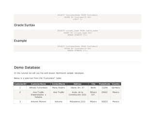 SELECT CustomerName FROM Customers
ORDER BY CustomerID ASC
LIMIT 1;
Oracle Syntax
SELECT column_name FROM table_name
ORDER BY column_name ASC
WHERE ROWNUM <=1;
Example
SELECT CustomerName FROM Customers
ORDER BY CustomerID ASC
WHERE ROWNUM <=1;
Demo Database
In this tutorial we will use the well-known Northwind sample database.
Below is a selection from the "Customers" table:
CustomerID CustomerName ContactName Address City PostalCode Country
1 Alfreds Futterkiste Maria Anders Obere Str. 57 Berlin 12209 Germany
2 Ana Trujillo
Emparedados y
helados
Ana Trujillo Avda. de la
Constitución 2222
México
D.F.
05021 Mexico
3 Antonio Moreno Antonio Mataderos 2312 México 05023 Mexico
 