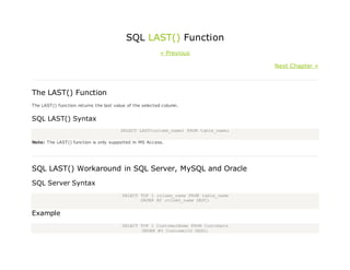 SQL LAST() Function
« Previous
Next Chapter »
The LAST() Function
The LAST() function returns the last value of the selected column.
SQL LAST() Syntax
SELECT LAST(column_name) FROM table_name;
Note: The LAST() function is only supported in MS Access.
SQL LAST() Workaround in SQL Server, MySQL and Oracle
SQL Server Syntax
SELECT TOP 1 column_name FROM table_name
ORDER BY column_name DESC;
Example
SELECT TOP 1 CustomerName FROM Customers
ORDER BY CustomerID DESC;
 