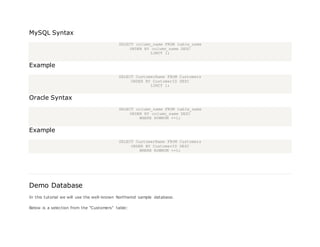 MySQL Syntax
SELECT column_name FROM table_name
ORDER BY column_name DESC
LIMIT 1;
Example
SELECT CustomerName FROM Customers
ORDER BY CustomerID DESC
LIMIT 1;
Oracle Syntax
SELECT column_name FROM table_name
ORDER BY column_name DESC
WHERE ROWNUM <=1;
Example
SELECT CustomerName FROM Customers
ORDER BY CustomerID DESC
WHERE ROWNUM <=1;
Demo Database
In this tutorial we will use the well-known Northwind sample database.
Below is a selection from the "Customers" table:
 