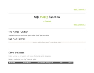 Next Chapter »
SQL MAX() Function
« Previous
Next Chapter »
The MAX() Function
The MAX() function returns the largest value of the selected column.
SQL MAX() Syntax
SELECT MAX(column_name) FROM table_name;
Demo Database
In this tutorial we will use the well-known Northwind sample database.
Below is a selection from the "Products" table:
ProductID ProductName SupplierID CategoryID Unit Price
 