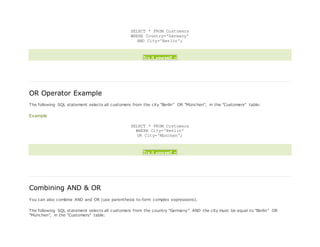 SELECT * FROM Customers
WHERE Country='Germany'
AND City='Berlin';
Try it yourself »
OR Operator Example
The following SQL statement selects all customers from the city "Berlin" OR "München", in the "Customers" table:
Example
SELECT * FROM Customers
WHERE City='Berlin'
OR City='München';
Try it yourself »
Combining AND & OR
You can also combine AND and OR (use parenthesis to form complex expressions).
The following SQL statement selects all customers from the country "Germany" AND the city must be equal to "Berlin" OR
"München", in the "Customers" table:
 