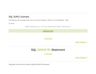 SQL SUM() Example
The following SQL statement finds the sum of all the "Quantity" fields for the "OrderDetails" table:
Example
SELECT SUM(Quantity) AS TotalItemsOrdered FROM OrderDetails;
Try it yourself »
« Previous
Next Chapter »
SQL GROUP BY Statement
« Previous
Next Chapter »
Aggregate functions often need an added GROUP BY statement.
 