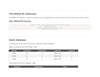 The GROUP BY Statement
The GROUP BY statement is used in conjunction with the aggregate functions to group the result-set by one or more columns.
SQL GROUP BY Syntax
SELECT column_name, aggregate_function(column_name)
FROM table_name
WHERE column_name operator value
GROUP BY column_name;
Demo Database
In this tutorial we will use the well-known Northwind sample database.
Below is a selection from the "Orders" table:
OrderID CustomerID EmployeeID OrderDate ShipperID
10248 90 5 1996-07-04 3
10249 81 6 1996-07-05 1
10250 34 4 1996-07-08 2
And a selection from the "Shippers" table:
ShipperID ShipperName Phone
 