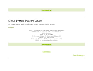 Try it yourself »
GROUP BY More Than One Column
We can also use the GROUP BY statement on more than one column, like this:
Example
SELECT Shippers.ShipperName, Employees.LastName,
COUNT(Orders.OrderID) AS NumberOfOrders
FROM ((Orders
INNER JOIN Shippers
ON Orders.ShipperID=Shippers.ShipperID)
INNER JOIN Employees
ON Orders.EmployeeID=Employees.EmployeeID)
GROUP BY ShipperName,LastName;
Try it yourself »
« Previous
Next Chapter »
 