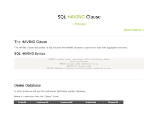 SQL HAVING Clause
« Previous
Next Chapter »
The HAVING Clause
The HAVING clause was added to SQL because the WHERE keyword could not be used with aggregate functions.
SQL HAVING Syntax
SELECT column_name, aggregate_function(column_name)
FROM table_name
WHERE column_name operator value
GROUP BY column_name
HAVING aggregate_function(column_name) operator value;
Demo Database
In this tutorial we will use the well-known Northwind sample database.
Below is a selection from the "Orders" table:
OrderID CustomerID EmployeeID OrderDate ShipperID
 