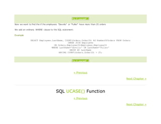 Try it yourself »
Now we want to find the if the employees "Davolio" or "Fuller" have more than 25 orders
We add an ordinary WHERE clause to the SQL statement:
Example
SELECT Employees.LastName, COUNT(Orders.OrderID) AS NumberOfOrders FROM Orders
INNER JOIN Employees
ON Orders.EmployeeID=Employees.EmployeeID
WHERE LastName='Davolio' OR LastName='Fuller'
GROUP BY LastName
HAVING COUNT(Orders.OrderID) > 25;
Try it yourself »
« Previous
Next Chapter »
SQL UCASE() Function
« Previous
Next Chapter »
 