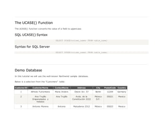 The UCASE() Function
The UCASE() function converts the value of a field to uppercase.
SQL UCASE() Syntax
SELECT UCASE(column_name) FROM table_name;
Syntax for SQL Server
SELECT UPPER(column_name) FROM table_name;
Demo Database
In this tutorial we will use the well-known Northwind sample database.
Below is a selection from the "Customers" table:
CustomerID CustomerName ContactName Address City PostalCode Country
1 Alfreds Futterkiste Maria Anders Obere Str. 57 Berlin 12209 Germany
2 Ana Trujillo
Emparedados y
helados
Ana Trujillo Avda. de la
Constitución 2222
México
D.F.
05021 Mexico
3 Antonio Moreno Antonio Mataderos 2312 México 05023 Mexico
 