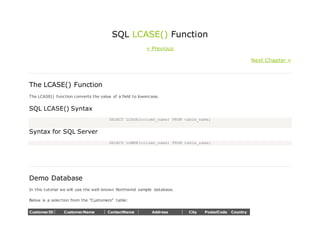 SQL LCASE() Function
« Previous
Next Chapter »
The LCASE() Function
The LCASE() function converts the value of a field to lowercase.
SQL LCASE() Syntax
SELECT LCASE(column_name) FROM table_name;
Syntax for SQL Server
SELECT LOWER(column_name) FROM table_name;
Demo Database
In this tutorial we will use the well-known Northwind sample database.
Below is a selection from the "Customers" table:
CustomerID CustomerName ContactName Address City PostalCode Country
 