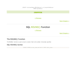SELECT CustomerName,LEN(Address) as LengthOfAddress
FROM Customers;
Try it yourself »
« Previous
Next Chapter »
SQL ROUND() Function
« Previous
Next Chapter »
The ROUND() Function
The ROUND() function is used to round a numeric field to the number of decimals specified.
SQL ROUND() Syntax
SELECT ROUND(column_name,decimals) FROM table_name;
 