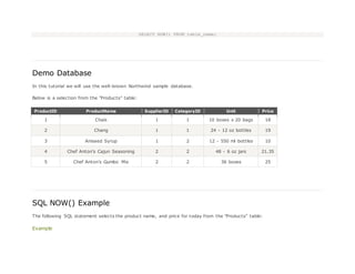 SELECT NOW() FROM table_name;
Demo Database
In this tutorial we will use the well-known Northwind sample database.
Below is a selection from the "Products" table:
ProductID ProductName SupplierID CategoryID Unit Price
1 Chais 1 1 10 boxes x 20 bags 18
2 Chang 1 1 24 - 12 oz bottles 19
3 Aniseed Syrup 1 2 12 - 550 ml bottles 10
4 Chef Anton's Cajun Seasoning 2 2 48 - 6 oz jars 21.35
5 Chef Anton's Gumbo Mix 2 2 36 boxes 25
SQL NOW() Example
The following SQL statement selects the product name, and price for today from the "Products" table:
Example
 