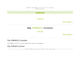 SELECT ProductName, Price, Now() AS PerDate
FROM Products;
Try it yourself »
« Previous
Next Chapter »
SQL FORMAT() Function
« Previous
Next Chapter »
The FORMAT() Function
The FORMAT() function is used to format how a field is to be displayed.
SQL FORMAT() Syntax
SELECT FORMAT(column_name,format) FROM table_name;
 