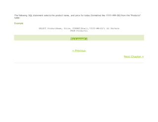 The following SQL statement selects the product name, and price for today (formatted like YYYY-MM-DD) from the "Products"
table:
Example
SELECT ProductName, Price, FORMAT(Now(),'YYYY-MM-DD') AS PerDate
FROM Products;
Try it yourself »
« Previous
Next Chapter »
 