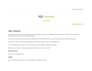 Next Chapter »
SQL Hosting
« Previous
Next Chapter »
SQL Hosting
If you want your web site to be able to store and display data from a database, your web server should have access to a
database system that uses the SQL language.
If your web server will be hosted by an Internet Service Provider (ISP), you will have to look for SQL hosting plans.
The most common SQL hosting databases are MySQL, MS SQL Server, and MS Access.
You can have SQL databases on both Windows and Linux/UNIX operating systems.
Below is an overview of which database system that runs on which OS.
MS SQL Server
Runs only on Windows OS.
MySQL
Runs on Windows, Mac OS X, and Linux/UNIX operating systems.
 