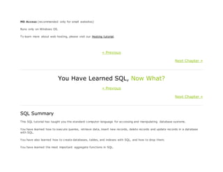 MS Access (recommended only for small websites)
Runs only on Windows OS.
To learn more about web hosting, please visit our Hosting tutorial.
« Previous
Next Chapter »
You Have Learned SQL, Now What?
« Previous
Next Chapter »
SQL Summary
This SQL tutorial has taught you the standard computer language for accessing and manipulating database systems.
You have learned how to execute queries, retrieve data, insert new records, delete records and update records in a database
with SQL.
You have also learned how to create databases, tables, and indexes with SQL, and how to drop them.
You have learned the most important aggregate functions in SQL.
 