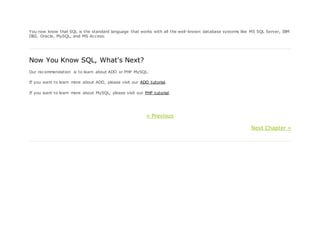 You now know that SQL is the standard language that works with all the well-known database systems like MS SQL Server, IBM
DB2, Oracle, MySQL, and MS Access.
Now You Know SQL, What's Next?
Our recommendation is to learn about ADO or PHP MySQL.
If you want to learn more about ADO, please visit our ADO tutorial.
If you want to learn more about MySQL, please visit our PHP tutorial.
« Previous
Next Chapter »
 