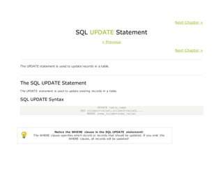 Next Chapter »
SQL UPDATE Statement
« Previous
Next Chapter »
The UPDATE statement is used to update records in a table.
The SQL UPDATE Statement
The UPDATE statement is used to update existing records in a table.
SQL UPDATE Syntax
UPDATE table_name
SET column1=value1,column2=value2,...
WHERE some_column=some_value;
Notice the WHERE clause in the SQL UPDATE statement!
The WHERE clause specifies which record or records that should be updated. If you omit the
WHERE clause, all records will be updated!
 