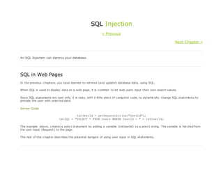 SQL Injection
« Previous
Next Chapter »
An SQL Injection can destroy your database.
SQL in Web Pages
In the previous chapters, you have learned to retrieve (and update) database data, using SQL.
When SQL is used to display data on a web page, it is common to let web users input their own search values.
Since SQL statements are text only, it is easy, with a little piece of computer code, to dynamically change SQL statements to
provide the user with selected data:
Server Code
txtUserId = getRequestString("UserId");
txtSQL = "SELECT * FROM Users WHERE UserId = " + txtUserId;
The example above, creates a select statement by adding a variable (txtUserId) to a select string. The variable is fetched from
the user input (Request) to the page.
The rest of this chapter describes the potential dangers of using user input in SQL statements.
 
