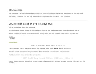 SQL Injection
SQL injection is a technique where malicious users can inject SQL commands into an SQL statements, via web page input.
Injected SQL commands can alter SQL statement and compromises the security of a web application.
SQL Injection Based on 1=1 is Always True
Look at the example above, one more time.
Let's say that the original purpose of the code was to create an SQL statement to select a user with a given user id.
If there is nothing to prevent a user from entering "wrong" input, the user can enter some "smart" input like this:
UserId:
105 or 1=1
Server Result
SELECT * FROM Users WHERE UserId = 105 or 1=1
The SQL above is valid. It will return all rows from the table Users, since WHERE 1=1 is always true.
Does the example above seem dangerous? What if the Users table contains names and passwords?
The SQL statement above is much the same as this:
SELECT UserId, Name, Password FROM Users WHERE UserId = 105 or 1=1
A smart hacker might get access to all the user names and passwords in a database by simply inserting 105 or 1=1 into the
input box.
 