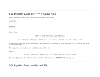 SQL Injection Based on ""="" is Always True
Here is a common construction, used to verify user login to a web site:
User Name:
Password:
Server Code
uName = getRequestString("UserName");
uPass = getRequestString("UserPass");
sql = "SELECT * FROM Users WHERE Name ='" + uName + "' AND Pass ='" + uPass + "'"
A smart hacker might get access to user names and passwords in a database by simply inserting " or ""=" into the user name
or password text box.
The code at the server will create a valid SQL statement like this:
Result
SELECT * FROM Users WHERE Name ="" or ""="" AND Pass ="" or ""=""
The result SQL is valid. It will return all rows from the table Users, since WHERE ""="" is always true.
SQL Injection Based on Batched SQL
 