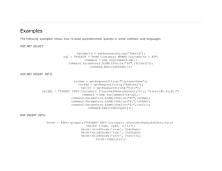 Examples
The following examples shows how to build parameterized queries in some common web languages.
ASP.NET SELECT
txtUserId = getRequestString("UserId");
sql = "SELECT * FROM Customers WHERE CustomerId = @0";
command = new SqlCommand(sql);
command.Parameters.AddWithValue("@0",txtUserID);
command.ExecuteReader();
ASP.NET INSERT INTO
txtNam = getRequestString("CustomerName");
txtAdd = getRequestString("Address");
txtCit = getRequestString("City");
txtSQL = "INSERT INTO Customers (CustomerName,Address,City) Values(@0,@1,@2)";
command = new SqlCommand(txtSQL);
command.Parameters.AddWithValue("@0",txtNam);
command.Parameters.AddWithValue("@1",txtAdd);
command.Parameters.AddWithValue("@2",txtCit);
command.ExecuteNonQuery();
PHP INSERT INTO
$stmt = $dbh->prepare("INSERT INTO Customers (CustomerName,Address,City)
VALUES (:nam, :add, :cit)");
$stmt->bindParam(':nam', $txtNam);
$stmt->bindParam(':val', $txtAdd);
$stmt->bindParam(':cit', $txtCit);
$stmt->execute();
 