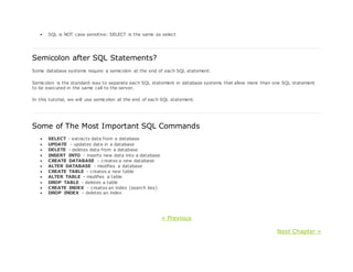  SQL is NOT case sensitive: SELECT is the same as select
Semicolon after SQL Statements?
Some database systems require a semicolon at the end of each SQL statement.
Semicolon is the standard way to separate each SQL statement in database systems that allow more than one SQL statement
to be executed in the same call to the server.
In this tutorial, we will use semicolon at the end of each SQL statement.
Some of The Most Important SQL Commands
 SELECT - extracts data from a database
 UPDATE - updates data in a database
 DELETE - deletes data from a database
 INSERT INTO - inserts new data into a database
 CREATE DATABASE - creates a new database
 ALTER DATABASE - modifies a database
 CREATE TABLE - creates a new table
 ALTER TABLE - modifies a table
 DROP TABLE - deletes a table
 CREATE INDEX - creates an index (search key)
 DROP INDEX - deletes an index
« Previous
Next Chapter »
 