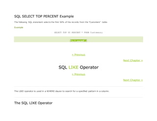 SQL SELECT TOP PERCENT Example
The following SQL statement selects the first 50% of the records from the "Customers" table:
Example
SELECT TOP 50 PERCENT * FROM Customers;
Try it yourself »
« Previous
Next Chapter »
SQL LIKE Operator
« Previous
Next Chapter »
The LIKE operator is used in a WHERE clause to search for a specified pattern in a column.
The SQL LIKE Operator
 