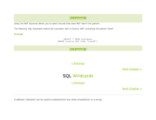 Try it yourself »
Using the NOT keyword allows you to select records that does NOT match the pattern.
The following SQL statement selects all customers with a Country NOT containing the pattern "land":
Example
SELECT * FROM Customers
WHERE Country NOT LIKE '%land%';
Try it yourself »
« Previous
Next Chapter »
SQL Wildcards
« Previous
Next Chapter »
A wildcard character can be used to substitute for any other character(s) in a string.
 