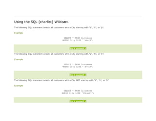 Using the SQL [charlist] Wildcard
The following SQL statement selects all customers with a City starting with "b", "s", or "p":
Example
SELECT * FROM Customers
WHERE City LIKE '[bsp]%';
Try it yourself »
The following SQL statement selects all customers with a City starting with "a", "b", or "c":
Example
SELECT * FROM Customers
WHERE City LIKE '[a-c]%';
Try it yourself »
The following SQL statement selects all customers with a City NOT starting with "b", "s", or "p":
Example
SELECT * FROM Customers
WHERE City LIKE '[!bsp]%';
Try it yourself »
 