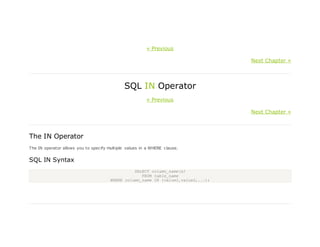 « Previous
Next Chapter »
SQL IN Operator
« Previous
Next Chapter »
The IN Operator
The IN operator allows you to specify multiple values in a WHERE clause.
SQL IN Syntax
SELECT column_name(s)
FROM table_name
WHERE column_name IN (value1,value2,...);
 