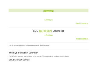 Try it yourself »
« Previous
Next Chapter »
SQL BETWEEN Operator
« Previous
Next Chapter »
The BETWEEN operator is used to select values within a range.
The SQL BETWEEN Operator
The BETWEEN operator selects values within a range. The values can be numbers, text, or dates.
SQL BETWEEN Syntax
 