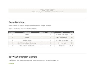 SELECT column_name(s)
FROM table_name
WHERE column_name BETWEEN value1 AND value2;
Demo Database
In this tutorial we will use the well-known Northwind sample database.
Below is a selection from the "Products" table:
ProductID ProductName SupplierID CategoryID Unit Price
1 Chais 1 1 10 boxes x 20 bags 18
2 Chang 1 1 24 - 12 oz bottles 19
3 Aniseed Syrup 1 2 12 - 550 ml bottles 10
4 Chef Anton's Cajun Seasoning 1 2 48 - 6 oz jars 22
5 Chef Anton's Gumbo Mix 1 2 36 boxes 21.35
BETWEEN Operator Example
The following SQL statement selects all products with a price BETWEEN 10 and 20:
Example
 
