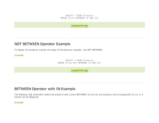 SELECT * FROM Products
WHERE Price BETWEEN 10 AND 20;
Try it yourself »
NOT BETWEEN Operator Example
To display the products outside the range of the previous example, use NOT BETWEEN:
Example
SELECT * FROM Products
WHERE Price NOT BETWEEN 10 AND 20;
Try it yourself »
BETWEEN Operator with IN Example
The following SQL statement selects all products with a price BETWEEN 10 and 20, but products with a CategoryID of 1,2, or 3
should not be displayed:
Example
 