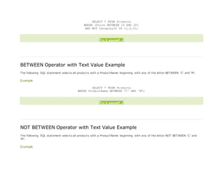 SELECT * FROM Products
WHERE (Price BETWEEN 10 AND 20)
AND NOT CategoryID IN (1,2,3);
Try it yourself »
BETWEEN Operator with Text Value Example
The following SQL statement selects all products with a ProductName beginning with any of the letter BETWEEN 'C' and 'M':
Example
SELECT * FROM Products
WHERE ProductName BETWEEN 'C' AND 'M';
Try it yourself »
NOT BETWEEN Operator with Text Value Example
The following SQL statement selects all products with a ProductName beginning with any of the letter NOT BETWEEN 'C' and
'M':
Example
 