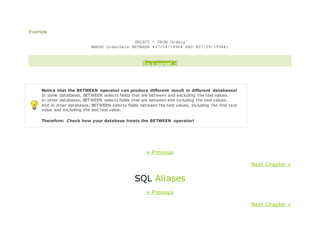 Example
SELECT * FROM Orders
WHERE OrderDate BETWEEN #07/04/1996# AND #07/09/1996#;
Try it yourself »
Notice that the BETWEEN operator can produce different result in different databases!
In some databases, BETWEEN selects fields that are between and excluding the test values.
In other databases, BETWEEN selects fields that are between and including the test values.
And in other databases, BETWEEN selects fields between the test values, including the first test
value and excluding the last test value.
Therefore: Check how your database treats the BETWEEN operator!
« Previous
Next Chapter »
SQL Aliases
« Previous
Next Chapter »
 