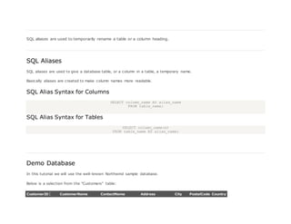 SQL aliases are used to temporarily rename a table or a column heading.
SQL Aliases
SQL aliases are used to give a database table, or a column in a table, a temporary name.
Basically aliases are created to make column names more readable.
SQL Alias Syntax for Columns
SELECT column_name AS alias_name
FROM table_name;
SQL Alias Syntax for Tables
SELECT column_name(s)
FROM table_name AS alias_name;
Demo Database
In this tutorial we will use the well-known Northwind sample database.
Below is a selection from the "Customers" table:
CustomerID CustomerName ContactName Address City PostalCode Country
 
