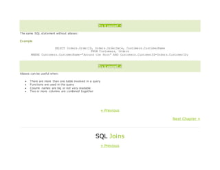 Try it yourself »
The same SQL statement without aliases:
Example
SELECT Orders.OrderID, Orders.OrderDate, Customers.CustomerName
FROM Customers, Orders
WHERE Customers.CustomerName="Around the Horn" AND Customers.CustomerID=Orders.CustomerID;
Try it yourself »
Aliases can be useful when:
 There are more than one table involved in a query
 Functions are used in the query
 Column names are big or not very readable
 Two or more columns are combined together
« Previous
Next Chapter »
SQL Joins
« Previous
 