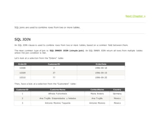 Next Chapter »
SQL joins are used to combine rows from two or more tables.
SQL JOIN
An SQL JOIN clause is used to combine rows from two or more tables, based on a common field between them.
The most common type of join is: SQL INNER JOIN (simple join). An SQL INNER JOIN return all rows from multiple tables
where the join condition is met.
Let's look at a selection from the "Orders" table:
OrderID CustomerID OrderDate
10308 2 1996-09-18
10309 37 1996-09-19
10310 77 1996-09-20
Then, have a look at a selection from the "Customers" table:
CustomerID CustomerName ContactName Country
1 Alfreds Futterkiste Maria Anders Germany
2 Ana Trujillo Emparedados y helados Ana Trujillo Mexico
3 Antonio Moreno Taquería Antonio Moreno Mexico
 