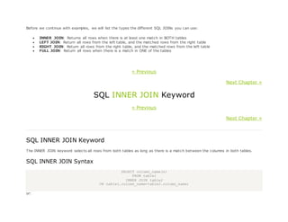 Before we continue with examples, we will list the types the different SQL JOINs you can use:
 INNER JOIN: Returns all rows when there is at least one match in BOTH tables
 LEFT JOIN: Return all rows from the left table, and the matched rows from the right table
 RIGHT JOIN: Return all rows from the right table, and the matched rows from the left table
 FULL JOIN: Return all rows when there is a match in ONE of the tables
« Previous
Next Chapter »
SQL INNER JOIN Keyword
« Previous
Next Chapter »
SQL INNER JOIN Keyword
The INNER JOIN keyword selects all rows from both tables as long as there is a match between the columns in both tables.
SQL INNER JOIN Syntax
SELECT column_name(s)
FROM table1
INNER JOIN table2
ON table1.column_name=table2.column_name;
or:
 