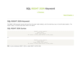 SQL RIGHT JOIN Keyword
« Previous
Next Chapter »
SQL RIGHT JOIN Keyword
The RIGHT JOIN keyword returns all rows from the right table (table2), with the matching rows in the left table (table1). The
result is NULL in the left side when there is no match.
SQL RIGHT JOIN Syntax
SELECT column_name(s)
FROM table1
RIGHT JOIN table2
ON table1.column_name=table2.column_name;
or:
SELECT column_name(s)
FROM table1
RIGHT OUTER JOIN table2
ON table1.column_name=table2.column_name;
PS! In some databases RIGHT JOIN is called RIGHT OUTER JOIN.
 