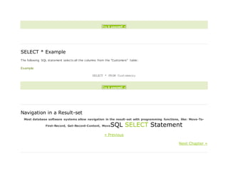 Try it yourself »
SELECT * Example
The following SQL statement selects all the columns from the "Customers" table:
Example
SELECT * FROM Customers;
Try it yourself »
Navigation in a Result-set
Most database software systems allow navigation in the result-set with programming functions, like: Move-To-
First-Record, Get-Record-Content, MoveSQL SELECT Statement
« Previous
Next Chapter »
 