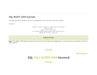 SQL RIGHT JOIN Example
The following SQL statement will return all employees, and any orders they have placed:
Example
SELECT Orders.OrderID, Employees.FirstName
FROM Orders
RIGHT JOIN Employees
ON Orders.EmployeeID=Employees.EmployeeID
ORDER BY Orders.OrderID;
Try it yourself »
Note: The RIGHT JOIN keyword returns all the rows from the right table (Employees), even if there are no matches in the left
table (Orders).
« Previous
Next Chapter »
SQL FULL OUTER JOIN Keyword
« Previous
 