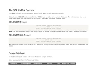 The SQL UNION Operator
The UNION operator is used to combine the result-set of two or more SELECT statements.
Notice that each SELECT statement within the UNION must have the same number of columns. The columns must also have
similar data types. Also, the columns in each SELECT statement must be in the same order.
SQL UNION Syntax
SELECT column_name(s) FROM table1
UNION
SELECT column_name(s) FROM table2;
Note: The UNION operator selects only distinct values by default. To allow duplicate values, use the ALL keyword with UNION.
SQL UNION ALL Syntax
SELECT column_name(s) FROM table1
UNION ALL
SELECT column_name(s) FROM table2;
PS: The column names in the result-set of a UNION are usually equal to the column names in the first SELECT statement in the
UNION.
Demo Database
In this tutorial we will use the well-known Northwind sample database.
Below is a selection from the "Customers" table:
CustomerID CustomerName ContactName Address City PostalCode Country
 