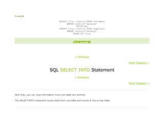 Example
SELECT City, Country FROM Customers
WHERE Country='Germany'
UNION ALL
SELECT City, Country FROM Suppliers
WHERE Country='Germany'
ORDER BY City;
Try it yourself »
« Previous
Next Chapter »
SQL SELECT INTO Statement
« Previous
Next Chapter »
With SQL, you can copy information from one table into another.
The SELECT INTO statement copies data from one table and inserts it into a new table.
 