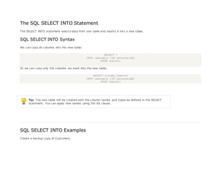 The SQL SELECT INTO Statement
The SELECT INTO statement selects data from one table and inserts it into a new table.
SQL SELECT INTO Syntax
We can copy all columns into the new table:
SELECT *
INTO newtable [IN externaldb]
FROM table1;
Or we can copy only the columns we want into the new table:
SELECT column_name(s)
INTO newtable [IN externaldb]
FROM table1;
Tip: The new table will be created with the column-names and types as defined in the SELECT
statement. You can apply new names using the AS clause.
SQL SELECT INTO Examples
Create a backup copy of Customers:
 