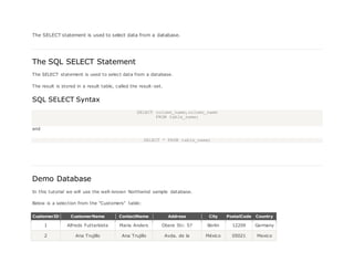 The SELECT statement is used to select data from a database.
The SQL SELECT Statement
The SELECT statement is used to select data from a database.
The result is stored in a result table, called the result-set.
SQL SELECT Syntax
SELECT column_name,column_name
FROM table_name;
and
SELECT * FROM table_name;
Demo Database
In this tutorial we will use the well-known Northwind sample database.
Below is a selection from the "Customers" table:
CustomerID CustomerName ContactName Address City PostalCode Country
1 Alfreds Futterkiste Maria Anders Obere Str. 57 Berlin 12209 Germany
2 Ana Trujillo Ana Trujillo Avda. de la México 05021 Mexico
 