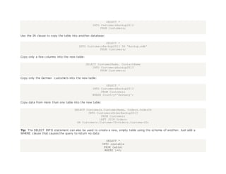 SELECT *
INTO CustomersBackup2013
FROM Customers;
Use the IN clause to copy the table into another database:
SELECT *
INTO CustomersBackup2013 IN 'Backup.mdb'
FROM Customers;
Copy only a few columns into the new table:
SELECT CustomerName, ContactName
INTO CustomersBackup2013
FROM Customers;
Copy only the German customers into the new table:
SELECT *
INTO CustomersBackup2013
FROM Customers
WHERE Country='Germany';
Copy data from more than one table into the new table:
SELECT Customers.CustomerName, Orders.OrderID
INTO CustomersOrderBackup2013
FROM Customers
LEFT JOIN Orders
ON Customers.CustomerID=Orders.CustomerID;
Tip: The SELECT INTO statement can also be used to create a new, empty table using the schema of another. Just add a
WHERE clause that causes the query to return no data:
SELECT *
INTO newtable
FROM table1
WHERE 1=0;
 
