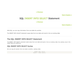 « Previous
Next Chapter »
SQL INSERT INTO SELECT Statement
« Previous
Next Chapter »
With SQL, you can copy information from one table into another.
The INSERT INTO SELECT statement copies data from one table and inserts it into an existing table.
The SQL INSERT INTO SELECT Statement
The INSERT INTO SELECT statement selects data from one table and inserts it into an existing table. Any existing rows in the
target table are unaffected.
SQL INSERT INTO SELECT Syntax
We can copy all columns from one table to another, existing table:
INSERT INTO table2
SELECT * FROM table1;
 